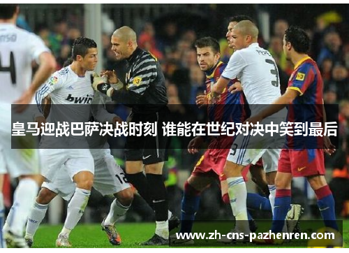 皇马迎战巴萨决战时刻 谁能在世纪对决中笑到最后