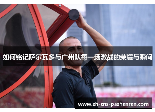 如何铭记萨尔瓦多与广州队每一场激战的荣耀与瞬间 如何铭记萨尔瓦多与广州队每一场激战的荣耀与瞬间
