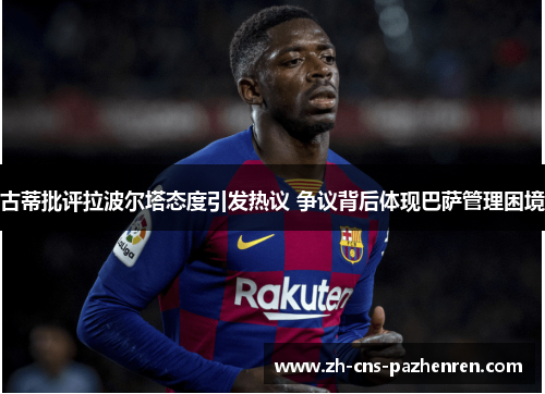 古蒂批评拉波尔塔态度引发热议 争议背后体现巴萨管理困境 古蒂批评拉波尔塔态度引发热议 争议背后体现巴萨管理困境