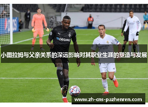 小图拉姆与父亲关系的深远影响对其职业生涯的塑造与发展 小图拉姆与父亲关系的深远影响对其职业生涯的塑造与发展