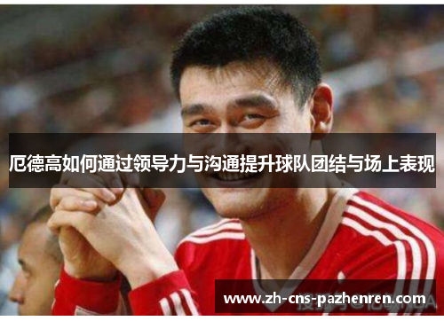 厄德高如何通过领导力与沟通提升球队团结与场上表现