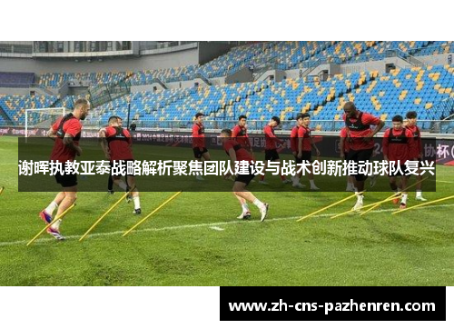 谢晖执教亚泰战略解析聚焦团队建设与战术创新推动球队复兴 谢晖执教亚泰战略解析聚焦团队建设与战术创新推动球队复兴