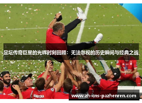 足坛传奇巨星的光辉时刻回顾：无法忽视的历史瞬间与经典之战