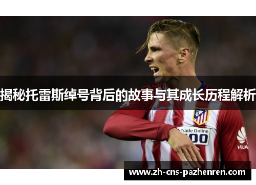 揭秘托雷斯绰号背后的故事与其成长历程解析 揭秘托雷斯绰号背后的故事与其成长历程解析