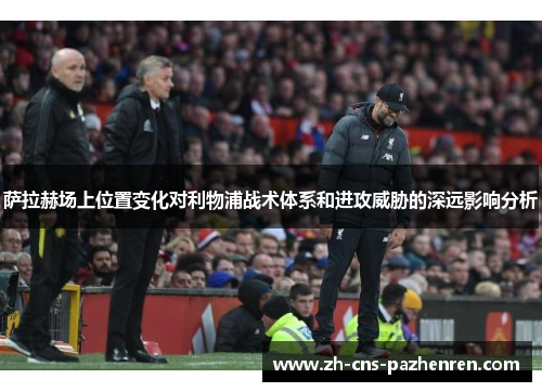萨拉赫场上位置变化对利物浦战术体系和进攻威胁的深远影响分析