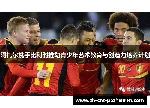 阿扎尔携手比利时推动青少年艺术教育与创造力培养计划 阿扎尔携手比利时推动青少年艺术教育与创造力培养计划