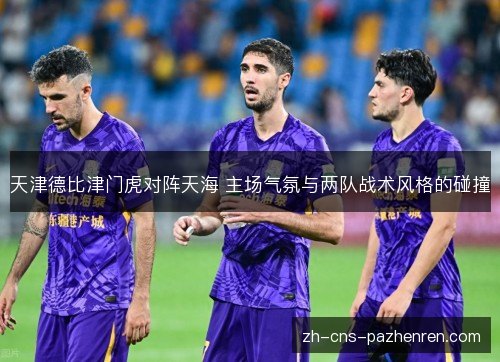 天津德比津门虎对阵天海 主场气氛与两队战术风格的碰撞 天津德比津门虎对阵天海 主场气氛与两队战术风格的碰撞